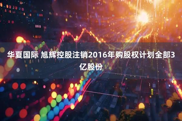 华夏国际 旭辉控股注销2016年购股权计划全部3亿股份