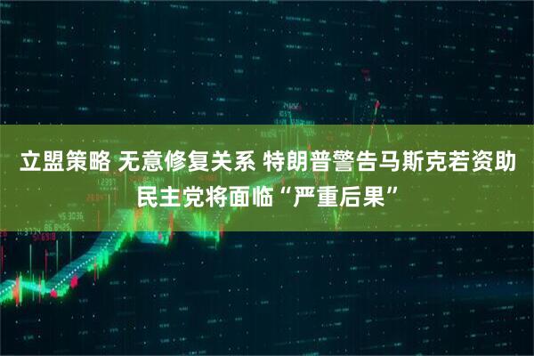 立盟策略 无意修复关系 特朗普警告马斯克若资助民主党将面临“严重后果”