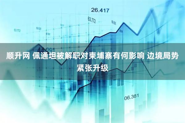 顺升网 佩通坦被解职对柬埔寨有何影响 边境局势紧张升级