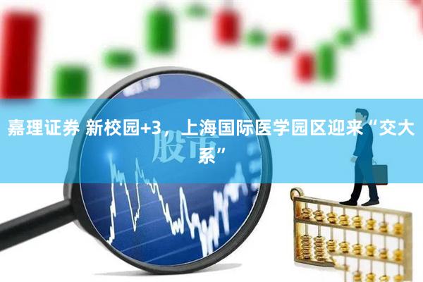 嘉理证券 新校园+3，上海国际医学园区迎来“交大系”