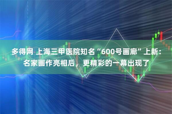 多得网 上海三甲医院知名“600号画廊”上新：名家画作亮相后，更精彩的一幕出现了