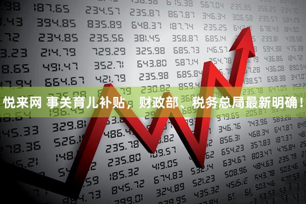 悦来网 事关育儿补贴，财政部、税务总局最新明确！