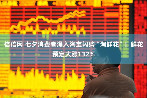 倍倍网 七夕消费者涌入淘宝闪购“淘鲜花”！鲜花预定大涨132%