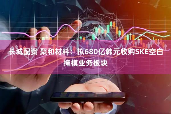 长城配资 聚和材料：拟680亿韩元收购SKE空白掩模业务板块