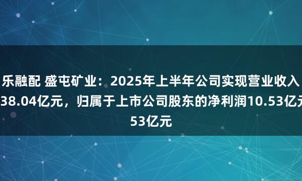 乐融配 盛屯矿业：2025年上半年公司实现营业收入138.04亿元，归属于上市公司股东的净利润10.53亿元
