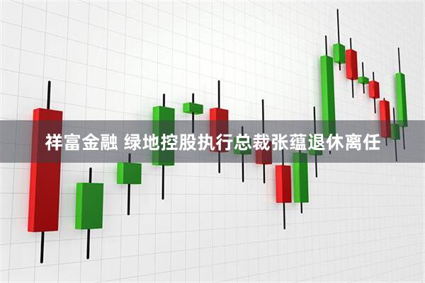祥富金融 绿地控股执行总裁张蕴退休离任