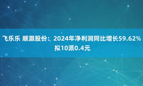 飞乐乐 顺灏股份：2024年净利润同比增长59.62% 拟10派0.4元