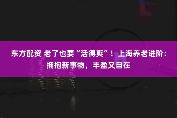 东方配资 老了也要“活得爽”！上海养老进阶：拥抱新事物，丰盈又自在