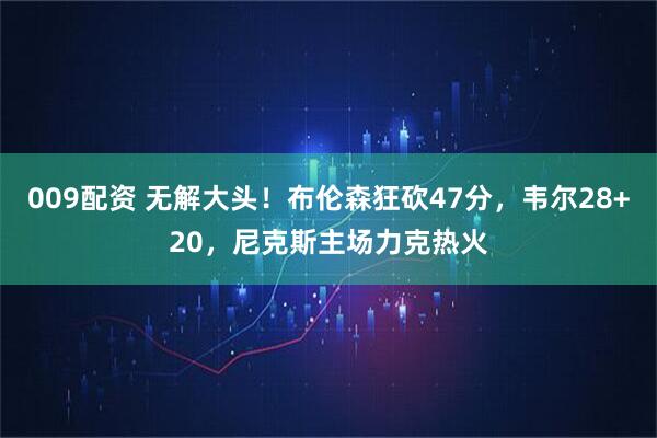 009配资 无解大头！布伦森狂砍47分，韦尔28+20，尼克斯主场力克热火